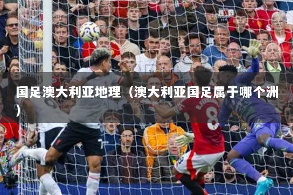 国足澳大利亚地理（澳大利亚国足属于哪个洲）