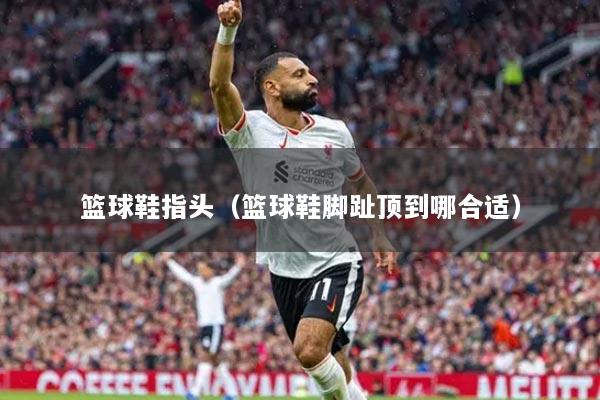 篮球鞋指头（篮球鞋脚趾顶到哪合适）