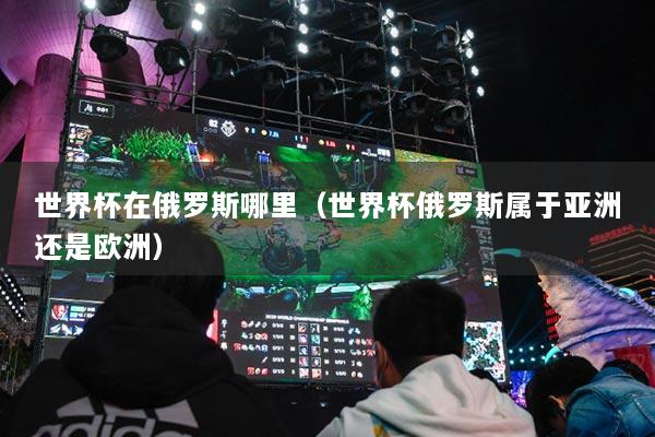世界杯在俄罗斯哪里（世界杯俄罗斯属于亚洲还是欧洲）