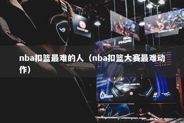 nba扣篮最难的人（nba扣篮大赛最难动作）