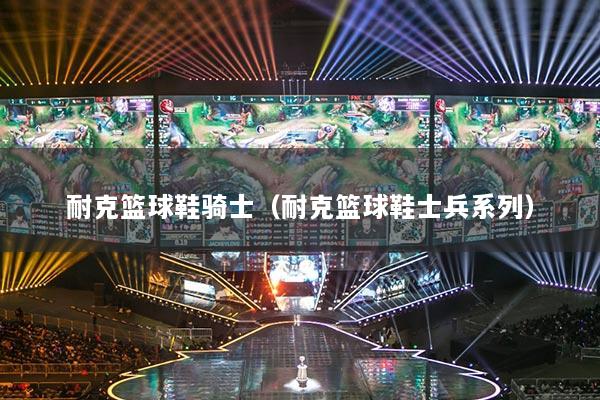 耐克篮球鞋骑士（耐克篮球鞋士兵系列）