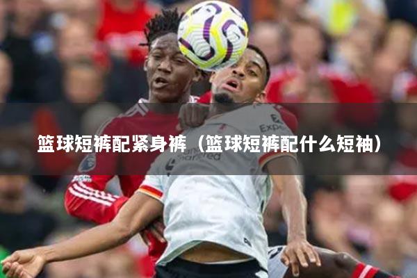 篮球短裤配紧身裤（篮球短裤配什么短袖）