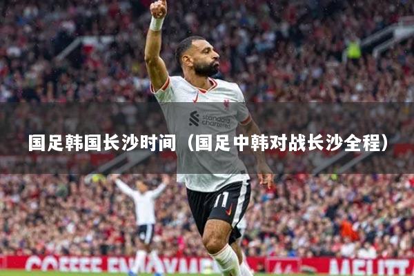 国足韩国长沙时间（国足中韩对战长沙全程）