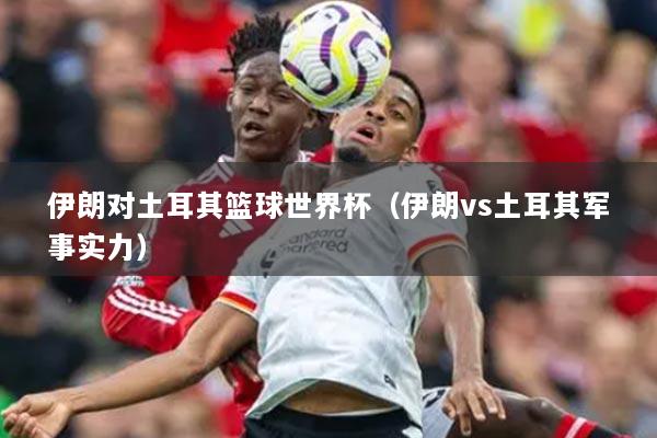 伊朗对土耳其篮球世界杯（伊朗vs土耳其军事实力）