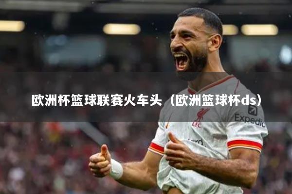 欧洲杯篮球联赛火车头（欧洲篮球杯ds）