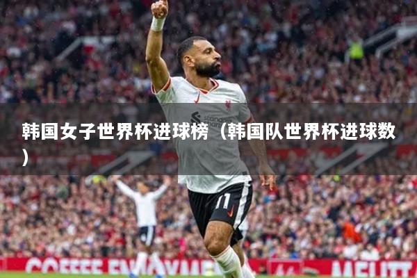 韩国女子世界杯进球榜（韩国队世界杯进球数）
