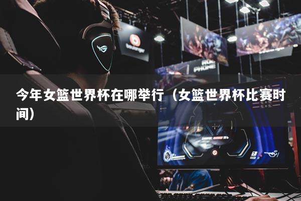 今年女篮世界杯在哪举行（女篮世界杯比赛时间）