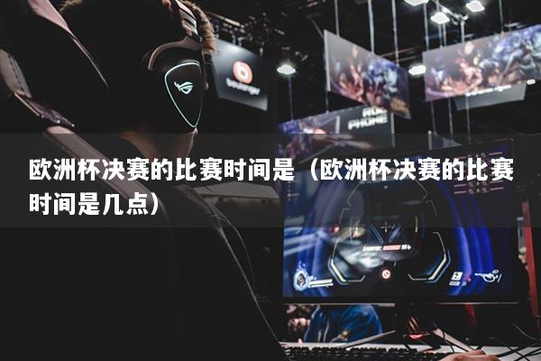 欧洲杯决赛的比赛时间是（欧洲杯决赛的比赛时间是几点）
