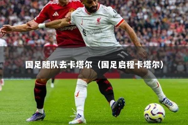 国足随队去卡塔尔（国足启程卡塔尔）