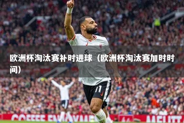 欧洲杯淘汰赛补时进球（欧洲杯淘汰赛加时时间）