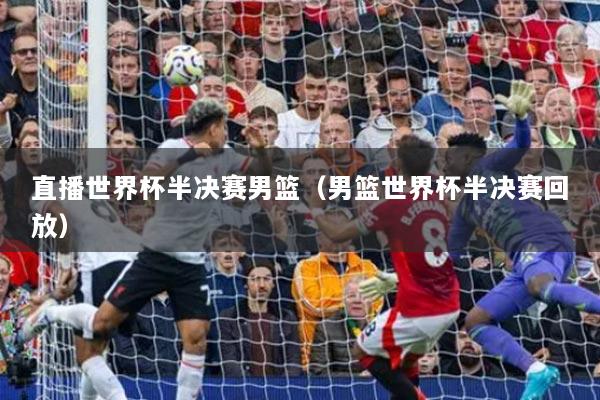 直播世界杯半决赛男篮（男篮世界杯半决赛回放）