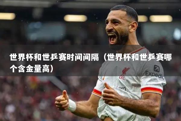 世界杯和世乒赛时间间隔（世界杯和世乒赛哪个含金量高）