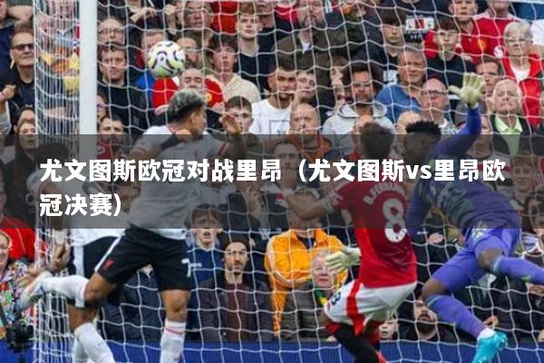 尤文图斯欧冠对战里昂（尤文图斯vs里昂欧冠决赛）
