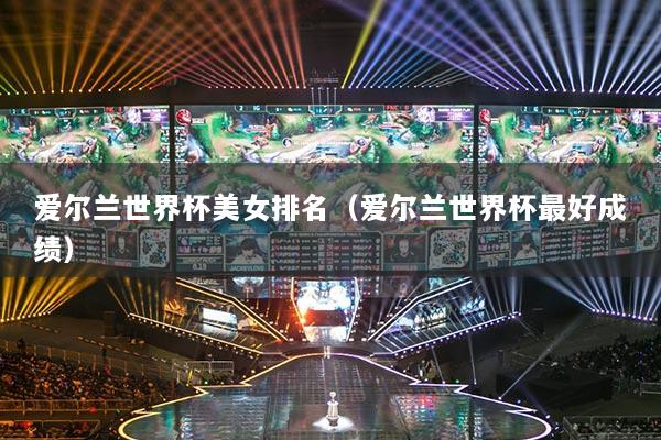 爱尔兰世界杯美女排名(爱尔兰世界杯最好成绩)