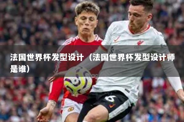 法国世界杯发型设计（法国世界杯发型设计师是谁）